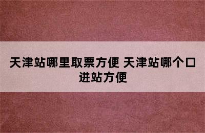 天津站哪里取票方便 天津站哪个口进站方便